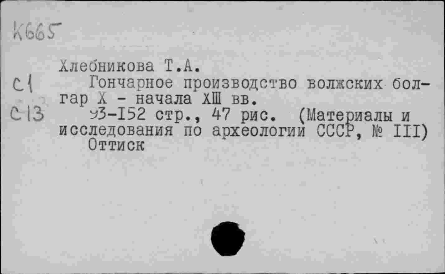 ﻿к 66 s
Хлебникова T.А.
С{ Гончарное производство волжских болгар X -начала ХШ вв.
С. 13	^3-152 стр., 47 рис. (Материалы и
исследования по археологии СССР, № III) Оттиск